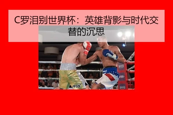C罗泪别世界杯：英雄背影与时代交替的沉思
